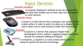 Input Devices
A mouse is a small device that a computer user pushes across
a desk surface in order to point to a place on a display screen
and to select one or more actions to take from that position
A computer keyboard is defined as the set of typewriter-
like keys that enables you to enter data into a computer
or other devices
A scanner is a device that captures images from
photographic prints, posters, magazine pages, and similar
sources for computer editing and display
In computers, a joystick is a cursor control device used in
computer games and assistive technology .
Joystick
Computer keyboard
Computer mouse
Scanner
 