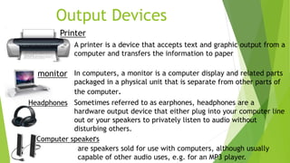 Output Devices
A printer is a device that accepts text and graphic output from a
computer and transfers the information to paper
monitor In computers, a monitor is a computer display and related parts
packaged in a physical unit that is separate from other parts of
the computer.
Headphones Sometimes referred to as earphones, headphones are a
hardware output device that either plug into your computer line
out or your speakers to privately listen to audio without
disturbing others.
Printer
are speakers sold for use with computers, although usually
capable of other audio uses, e.g. for an MP3 player.
Computer speakers
 