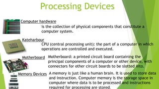 Processing Devices
Computer hardware
is the collection of physical components that constitute a
computer system.
CPU (central processing unit): the part of a computer in which
operations are controlled and executed.
Kateharbour
Motherboard: a printed circuit board containing the
principal components of a computer or other device, with
connectors for other circuit boards to be slotted into.
Motherboard
A memory is just like a human brain. It is used to store data
and instruction. Computer memory is the storage space in
computer where data is to be processed and instructions
required for processing are stored.
Memory Devices
 