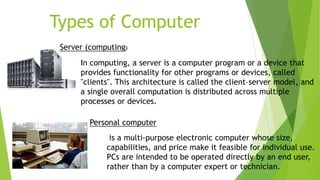 Types of Computer
Server (computing)
In computing, a server is a computer program or a device that
provides functionality for other programs or devices, called
"clients". This architecture is called the client–server model, and
a single overall computation is distributed across multiple
processes or devices.
Personal computer
is a multi-purpose electronic computer whose size,
capabilities, and price make it feasible for individual use.
PCs are intended to be operated directly by an end user,
rather than by a computer expert or technician.
 