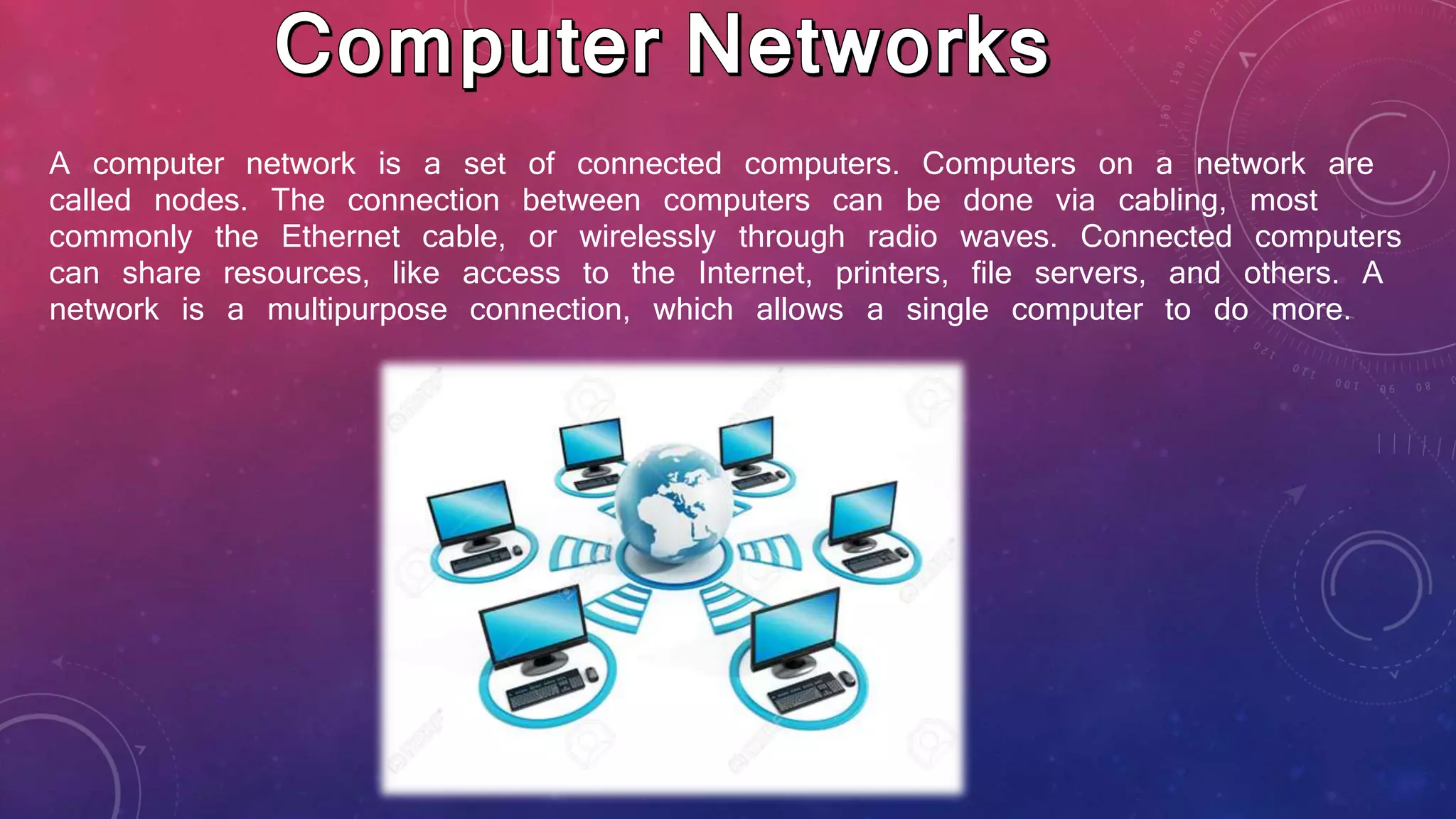 A computer network is a set of connected computers. Computers on a network are
called nodes. The connection between computers can be done via cabling, most
commonly the Ethernet cable, or wirelessly through radio waves. Connected computers
can share resources, like access to the Internet, printers, file servers, and others. A
network is a multipurpose connection, which allows a single computer to do more.
 