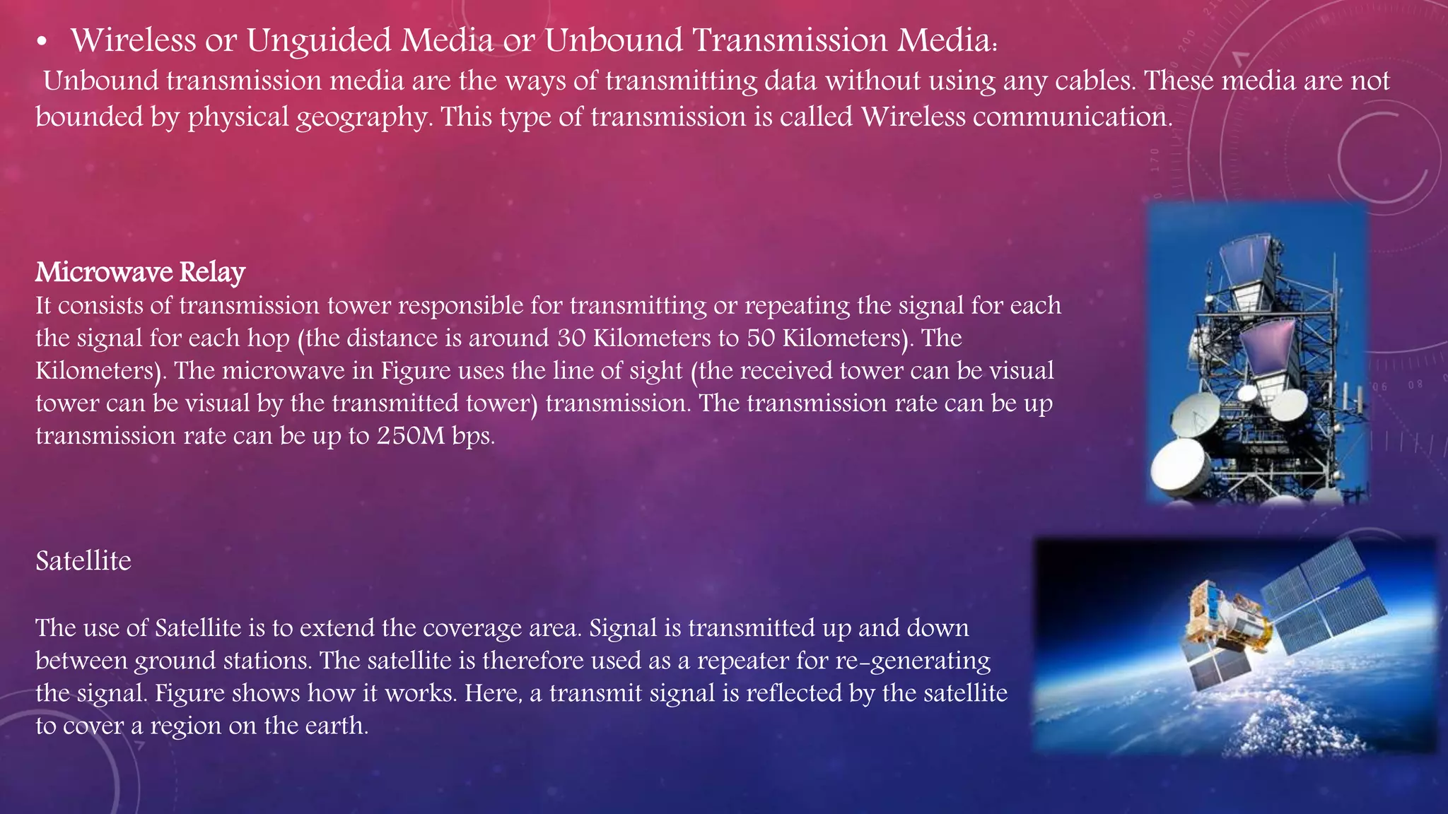Microwave Relay
It consists of transmission tower responsible for transmitting or repeating the signal for each
the signal for each hop (the distance is around 30 Kilometers to 50 Kilometers). The
Kilometers). The microwave in Figure uses the line of sight (the received tower can be visual
tower can be visual by the transmitted tower) transmission. The transmission rate can be up
transmission rate can be up to 250M bps.
Satellite
The use of Satellite is to extend the coverage area. Signal is transmitted up and down
between ground stations. The satellite is therefore used as a repeater for re-generating
the signal. Figure shows how it works. Here, a transmit signal is reflected by the satellite
to cover a region on the earth.
• Wireless or Unguided Media or Unbound Transmission Media:
Unbound transmission media are the ways of transmitting data without using any cables. These media are not
bounded by physical geography. This type of transmission is called Wireless communication.
 