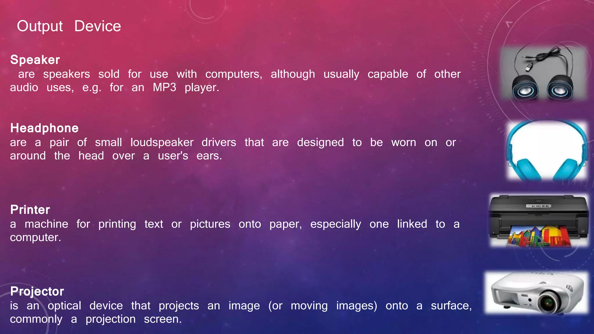 Output Device
Speaker
are speakers sold for use with computers, although usually capable of other
audio uses, e.g. for an MP3 player.
Headphone
are a pair of small loudspeaker drivers that are designed to be worn on or
around the head over a user's ears.
Printer
a machine for printing text or pictures onto paper, especially one linked to a
computer.
Projector
is an optical device that projects an image (or moving images) onto a surface,
commonly a projection screen.
 