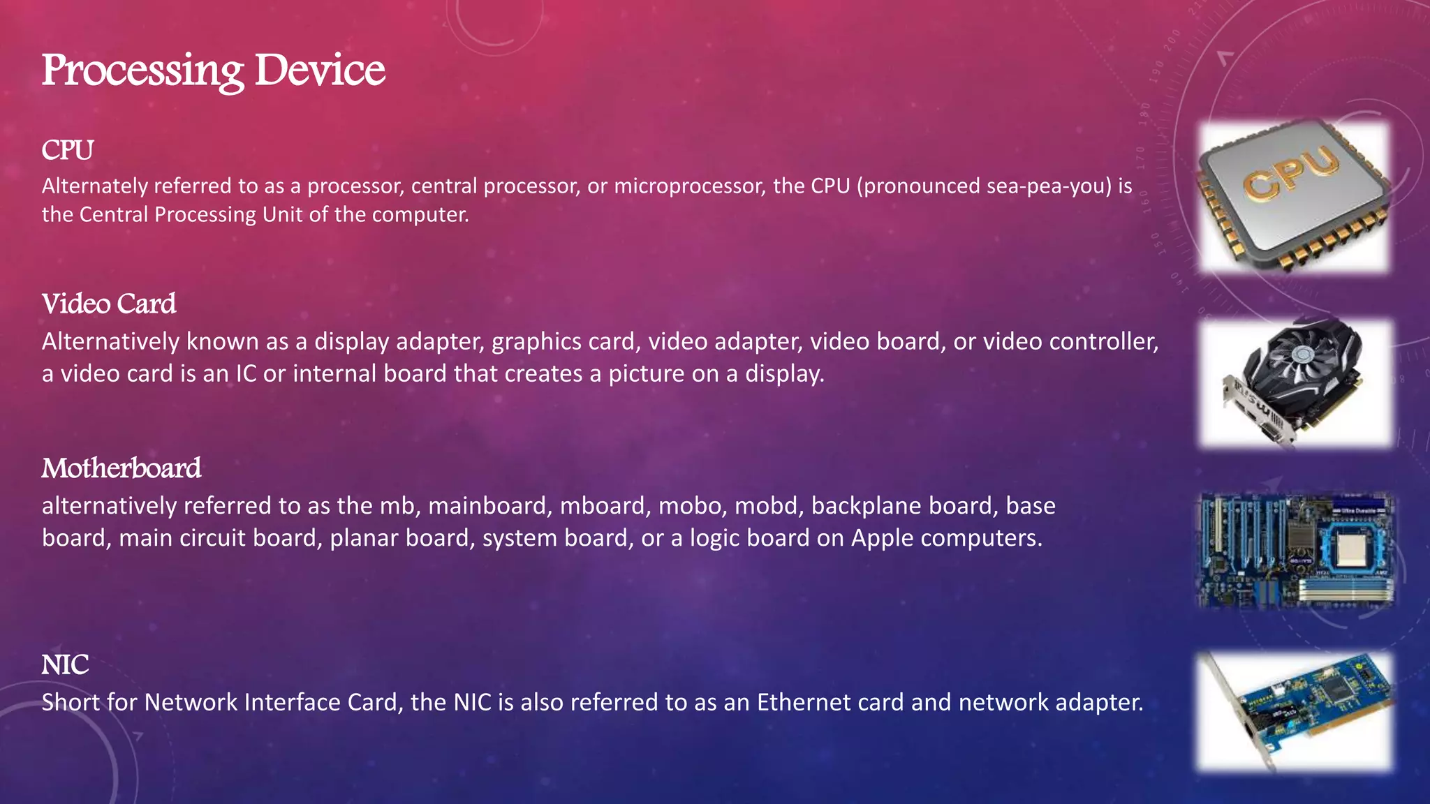 Processing Device
CPU
Alternately referred to as a processor, central processor, or microprocessor, the CPU (pronounced sea-pea-you) is
the Central Processing Unit of the computer.
Video Card
Alternatively known as a display adapter, graphics card, video adapter, video board, or video controller,
a video card is an IC or internal board that creates a picture on a display.
Motherboard
alternatively referred to as the mb, mainboard, mboard, mobo, mobd, backplane board, base
board, main circuit board, planar board, system board, or a logic board on Apple computers.
NIC
Short for Network Interface Card, the NIC is also referred to as an Ethernet card and network adapter.
 