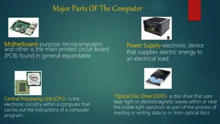 Major Parts OF The Computer
Motherboard-purpose microcomputers
and other is the main printed circuit board
(PCB) found in general expandable
Central Processing Unit (CPU)- is the
electronic circuitry within a computer that
carries out the instructions of a computer
program.
.
.
Optical Disc Drive (ODD)- a disk drive that uses
laser light or electromagnetic waves within or near
the visible light spectrum as part of the process of
reading or writing data to or from optical discs
Power Supply-electronic device
that supplies electric energy to
an electrical load.
 