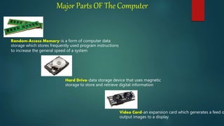 Major Parts OF The Computer
Random-Access Memory-is a form of computer data
storage which stores frequently used program instructions
to increase the general speed of a system
Hard Drive-data storage device that uses magnetic
storage to store and retrieve digital information
Video Card-an expansion card which generates a feed o
output images to a display
 