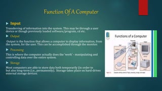 Function Of A Computer
 Input
Transferring of information into the system. This may be through a user
device or though previously loaded software/program, cd etc.
 Output
Output is the function that allows a computer to display information, from
the system, for the user. This can be accomplished through the monitor.
 Processing
This is where the computer actually does the 'work' - manipulating and
controlling data over the entire system.
 Storage
Most computers are able to store data both temporarily (in order to
but also long-term (i.e., permanently). Storage takes place on hard-drives
external storage devices.
 