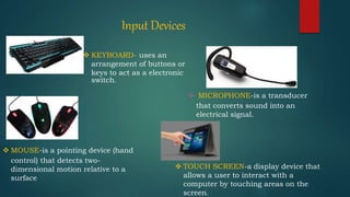 Input Devices
 KEYBOARD- uses an
arrangement of buttons or
keys to act as a electronic
switch.
 MOUSE-is a pointing device (hand
control) that detects two-
dimensional motion relative to a
surface
 MICROPHONE-is a transducer
that converts sound into an
electrical signal.
 TOUCH SCREEN-a display device that
allows a user to interact with a
computer by touching areas on the
screen.
 