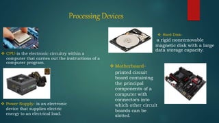 Processing Devices
 CPU-is the electronic circuitry within a
computer that carries out the instructions of a
computer program.
 Motherboard-
printed circuit
board containing
the principal
components of a
computer with
connectors into
which other circuit
boards can be
slotted.
a rigid nonremovable
magnetic disk with a large
data storage capacity.
 Hard Disk-
 Power Supply- is an electronic
device that supplies electric
energy to an electrical load.
 