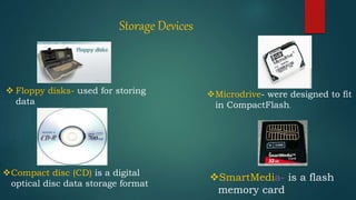 Storage Devices
 Floppy disks- used for storing
data
Compact disc (CD) is a digital
optical disc data storage format
Microdrive- were designed to fit
in CompactFlash.
SmartMedia- is a flash
memory card
 