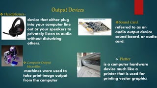 Output Devices
-machines were used to
take print-image output
from the computer
 Computer Output
Microfilm
 Headphones-
device that either plug
into your computer line
out or your speakers to
privately listen to audio
without disturbing
others.
Sound Card
referred to as an
audio output device,
sound board, or audio
card.
 Plotter
is a computer hardware
device much like a
printer that is used for
printing vector graphics
 