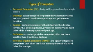 Types of Computers
 Personal Computer (PC)- designed for general use by a single
person.
 Desktop- is not designed for portability desktop systems
are that you will set the computer up in a permanent
location.
 Laptop- portable computers that integrate the display,
keyboard, a pointing device, processor, memory and hard
drive all in a battery-operated package.
 Netbooks- are ultra-portable computers that are even
smaller than traditional laptops.
 Personal Digital Assistants (PDAs)- are tightly integrated
computers that often use flash memory instead of a hard
drive for storage.
 