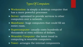 Types Of Computers
 Workstation- is simply a desktop computer that
has a more powerful processor.
 Server- optimized to provide services to other
computers over a network.
 Mainframe- huge computers that could fill an
entire room.
 Supercomputer- usually costs hundreds of
thousands or even millions of dollars.
 Wearable Computer- the latest trend in
computing is wearable computers.
 Tower- arranges the internal components
 
