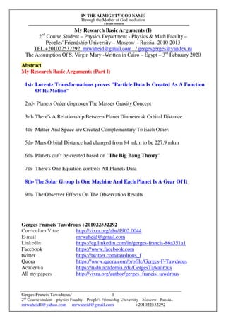 IN THE ALMIGHTY GOD NAME
Through the Mother of God mediation
I do this research
Gerges Francis Tawadrous/
2nd
Course student – physics Faculty – People's Friendship University – Moscow –Russia..
mrwaheid1@yahoo.com mrwaheid@gmail.com +201022532292
1
My Research Basic Arguments (I)
2nd
Course Student – Physics Department - Physics & Math Faculty –
Peoples' Friendship University – Moscow – Russia -2010-2013
TEL +201022532292 mrwaheid@gmail.com / gergesgerges@yandex.ru
The Assumption Of S. Virgin Mary -Written in Cairo – Egypt – 3rd
February 2020
Abstract
My Research Basic Arguments (Part I)
1st- Lorentz Transformations proves "Particle Data Is Created As A Function
Of Its Motion"
2nd- Planets Order disproves The Masses Gravity Concept
3rd- There's A Relationship Between Planet Diameter & Orbital Distance
4th- Matter And Space are Created Complementary To Each Other.
5th- Mars Orbital Distance had changed from 84 mkm to be 227.9 mkm
6th- Planets can't be created based on "The Big Bang Theory"
7th- There's One Equation controls All Planets Data
8th- The Solar Group Is One Machine And Each Planet Is A Gear Of It
9th- The Observer Effects On The Observation Results
Gerges Francis Tawdrous +201022532292
Curriculum Vitae http://vixra.org/abs/1902.0044
E-mail mrwaheid@gmail.com
Linkedln https://eg.linkedin.com/in/gerges-francis-86a351a1
Facebook https://www.facebook.com
twitter https://twitter.com/tawdrous_f
Quora https://www.quora.com/profile/Gerges-F-Tawdrous
Academia https://rudn.academia.edu/GergesTawadrous
All my papers http://vixra.org/author/gerges_francis_tawdrous
 