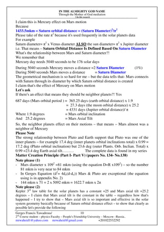 IN THE ALMIGHTY GOD NAME
Through the Mother of God mediation
I do this research
Gerges Francis Tawadrous/
2nd
Course student – physics Faculty – People's Friendship University – Moscow –Russia..
mrwaheid1@yahoo.com mrwaheid@gmail.com +201022532292
10
I claim this is Mercury effect on Mars motion
Because
1433.5mkm = Saturn orbital distance = (Saturn Diameter)2
/π2
Please take of the rate π2
because it's used frequently in the solar planets data
For example
Saturn diameter= π2
x Venus diameter ALSO the sun diameter= π2
x Jupiter diameter
i.e. That means – Saturn Orbital Distance Is Defined Based On Saturn Diameter
What's the relationship between Mars and Saturn diameter?!
We remember that
Mercury day needs 5040 seconds to be 176 solar days
During 5040 seconds Mercury moves a distance =2 Saturn Diameter (1%)
During 5040 seconds Mars moves a distance = Saturn Diameter
The geometrical mechanism is so hard for me – but the data tells that- Mars connects
with Saturn through its diameter by which Saturn orbital distance is created
I claim that's the effect of Mercury on Mars motion
Let's ask
If there's an effect that means they should be neighbor planets?! Yes
687 days (Mars orbital period ) = 365.25 days (earth orbital distance) x 1.9
= 27.3 days (the moon orbital distance) x 25.2
= 4331 days (Jupiter orbital distance)/ π
Where 1.9 degrees = Mars orbital inclination
And 25.2 degrees = Mars Axial Tilt
So, the neighbor planets effect on their motions – that means – Mars almost was a
neighbor of Mercury
Please Note
The strong relationship between Pluto and Earth support that Pluto was one of the
inner planets – for example 17.4 deg (inner planets orbital inclinations total) x 0.99 =
17.2 deg (Pluto orbital inclination) but 23.6 deg (outer Plants. Orb. Inclian. Total) x
0.99 =23.4 deg Earth axial tilt……… The complete data is found in my series
Matter Creation Principle (Part I- Part V) (papers No. 134- No.138)
Note please (1)
- Mars diameter x 1092
=81 mkm (using the equation D=R x1092
) – so the number
81 mkm is very near to 84 mkm
- In Gerges Equation (d2
= 4do(d-do)) Mars & Pluto are exceptional (the equation
using is in appendix No. 2)
- 144 mkm x 71 = 2 x 5092 mkm = 1622.7 mkm x 2π
Note please (2)
Kepler 3rd
law table for the solar planets has a constant =25 and Mars axial tilt =25.2
degrees – I claim that Mars axial tilt is the constant in the table – regardless how that's
happened – I try to show that – Mars axial tilt is so important and effective in the solar
system geometry basically because of Saturn orbital distance effect – to show that clearly as
possible let's provide the following
 