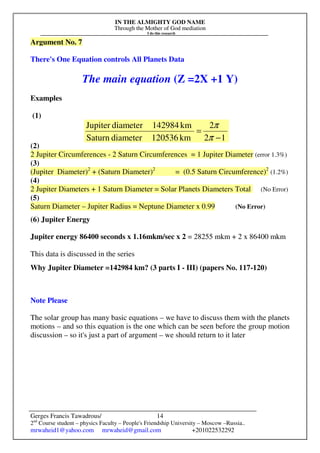 IN THE ALMIGHTY GOD NAME
Through the Mother of God mediation
I do this research
Gerges Francis Tawadrous/
2nd
Course student – physics Faculty – People's Friendship University – Moscow –Russia..
mrwaheid1@yahoo.com mrwaheid@gmail.com +201022532292
14
Argument No. 7
There's One Equation controls All Planets Data
The main equation (Z =2X +1 Y)
Examples
(1)
(2)
2 Jupiter Circumferences - 2 Saturn Circumferences = 1 Jupiter Diameter (error 1.3%)
(3)
(Jupiter Diameter)2
+ (Saturn Diameter)2
= (0.5 Saturn Circumference)2
(1.2%)
(4)
2 Jupiter Diameters + 1 Saturn Diameter = Solar Planets Diameters Total (No Error)
(5)
Saturn Diameter – Jupiter Radius = Neptune Diameter x 0.99 (No Error)
(6) Jupiter Energy
Jupiter energy 86400 seconds x 1.16mkm/sec x 2 = 28255 mkm + 2 x 86400 mkm
This data is discussed in the series
Why Jupiter Diameter =142984 km? (3 parts I - III) (papers No. 117-120)
Note Please
The solar group has many basic equations – we have to discuss them with the planets
motions – and so this equation is the one which can be seen before the group motion
discussion – so it's just a part of argument – we should return to it later
12
2
km120536diameterSaturn
km142984diameterJupiter
−
=
π
π
 