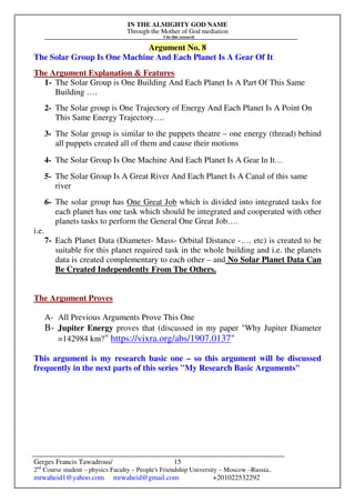 IN THE ALMIGHTY GOD NAME
Through the Mother of God mediation
I do this research
Gerges Francis Tawadrous/
2nd
Course student – physics Faculty – People's Friendship University – Moscow –Russia..
mrwaheid1@yahoo.com mrwaheid@gmail.com +201022532292
15
Argument No. 8
The Solar Group Is One Machine And Each Planet Is A Gear Of It
The Argument Explanation & Features
1- The Solar Group is One Building And Each Planet Is A Part Of This Same
Building ….
2- The Solar group is One Trajectory of Energy And Each Planet Is A Point On
This Same Energy Trajectory….
3- The Solar group is similar to the puppets theatre – one energy (thread) behind
all puppets created all of them and cause their motions
4- The Solar Group Is One Machine And Each Planet Is A Gear In It…
5- The Solar Group Is A Great River And Each Planet Is A Canal of this same
river
6- The solar group has One Great Job which is divided into integrated tasks for
each planet has one task which should be integrated and cooperated with other
planets tasks to perform the General One Great Job….
i.e.
7- Each Planet Data (Diameter- Mass- Orbital Distance -…. etc) is created to be
suitable for this planet required task in the whole building and i.e. the planets
data is created complementary to each other – and No Solar Planet Data Can
Be Created Independently From The Others.
The Argument Proves
A- All Previous Arguments Prove This One
B- Jupiter Energy proves that (discussed in my paper "Why Jupiter Diameter
=142984 km?" https://vixra.org/abs/1907.0137"
This argument is my research basic one – so this argument will be discussed
frequently in the next parts of this series "My Research Basic Arguments"
 