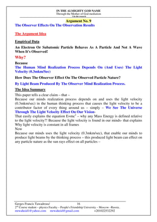 IN THE ALMIGHTY GOD NAME
Through the Mother of God mediation
I do this research
Gerges Francis Tawadrous/
2nd
Course student – physics Faculty – People's Friendship University – Moscow –Russia..
mrwaheid1@yahoo.com mrwaheid@gmail.com +201022532292
16
Argument No. 9
The Observer Effects On The Observation Results
The Argument Idea
Empirical Data
An Electron Or Subatomic Particle Behaves As A Particle And Not A Wave
When It's Observed!
Why?
Because
The Human Mind Realization Process Depends On (And Uses) The Light
Velocity (0.3mkm/Sec)
How Does The Observer Effect On The Observed Particle Nature?
By Light Beam Produced By The Observer Mind Realization Process.
The Idea Summary
This paper tells a clear claim – that –
Because our minds realization process depends on and uses the light velocity
(0.3mkm/sec) in the human thinking process that causes the light velocity to be a
contributor factor of every thing around us – simply – We See The Universe
Through The Light Velocity Effect On Our Vision-
That easily explains the equation E=mc2
– why any Mass Energy is defined relative
to the light velocity?! Because the light velocity is found in our minds- that explains
Why light velocity is constant in all frames
Now
Because our minds uses the light velocity (0.3mkm/sec), that enable our minds to
produce light beams by the thinking process – this produced light beam can effect on
any particle nature as the sun rays effect on all particles –
 