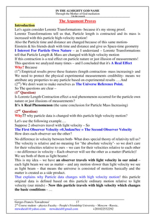 IN THE ALMIGHTY GOD NAME
Through the Mother of God mediation
I do this research
Gerges Francis Tawadrous/
2nd
Course student – physics Faculty – People's Friendship University – Moscow –Russia..
mrwaheid1@yahoo.com mrwaheid@gmail.com +201022532292
17
The Argument Proves
Introduction
Let's again consider Lorentz Transformations- because it's my strong proof.
Lorentz Transformations tell us that, Particle length is contracted and its mass is
increased with this particle high-velocity motion!
Also the Particle time and distance are changed because of this same motion-
Einstein & his friends dealt with time and distance and give us Space-time geometry
I Interest For Particle Own Nature – as I understand – Lorentz Transformations
tell that Particle Length & Mass are changed with high velocity motion
If this contraction is a real effect on particle nature or just illusion of measurements!
This question we analyzed many times – and I concluded that it's A Real Effect
Why? Because
(1st
) Empirical results prove these features (length contraction- mass increasing)- and
We need to protect the physical experimental measurements credibility- means we
attribute any properties to any particle based on experimental results ….And
(2nd
) We don't want to make ourselves as The Universe Reference Point.
So The questions are clear –
(1st
Question)
Is Lorentz Length Contraction effect a real phenomenon occurred for the particle own
nature or just illusions of measurements?
It's A Real Phenomenon (the same conclusion for Particle Mass Increasing)
(2nd
Question)
Why?? why particle data is changed with this particle high velocity motion?
Let's use the following example….
Suppose 2 observers travel with light velocity – So
The First Observer Velocity =0.3mkm/Sec = The Second Observer Velocity
How does each observer see the other?
No difference in velocity between both- What does special theory of relativity tell us?
The velocity is relative and no meaning for "the absolute velocity"- so we don't care
for their velocities relative to ours – we care for their velocities relative to each other
– no difference in velocity – Each observer will see the other as a matter (Particle)!
We see both of them as light beams!
This is my idea – we have an observer travels with light velocity in our mind –
each light beam we see as matter – and any motion slower than light velocity we see
as light beam – that means the universe is consisted of motions basically and the
matter is created as a side product.
That explains why Particle data changes with high velocity motion! this particle
original data is defined based on this particle ordinary motion relative to light
velocity (our minds) - Now this particle travels with high velocity which changes
the basic conditions - …
 