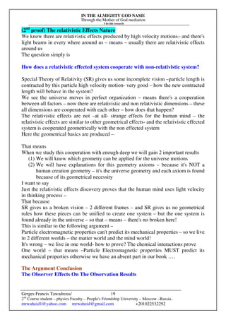 IN THE ALMIGHTY GOD NAME
Through the Mother of God mediation
I do this research
Gerges Francis Tawadrous/
2nd
Course student – physics Faculty – People's Friendship University – Moscow –Russia..
mrwaheid1@yahoo.com mrwaheid@gmail.com +201022532292
19
(2nd
proof) The relativistic Effects Nature
We know there are relativistic effects produced by high velocity motions– and there's
light beams in every where around us – means – usually there are relativistic effects
around us
The question simply is
How does a relativistic effected system cooperate with non-relativistic system?
Special Theory of Relativity (SR) gives us some incomplete vision –particle length is
contracted by this particle high velocity motion- very good – how the new contracted
length will behave in the system?
We see the universe moves in perfect organization – means there's a cooperation
between all factors – now there are relativistic and non relativistic dimensions – these
all dimensions are cooperated with each other – how does that happen?
The relativistic effects are not –at all- strange effects for the human mind – the
relativistic effects are similar to other geometrical effects- and the relativistic effected
system is cooperated geometrically with the non effected system
Here the geometrical basics are produced –
That means
When we study this cooperation with enough deep we will gain 2 important results
(1) We will know which geometry can be applied for the universe motions
(2) We will have explanations for this geometry axioms – because it's NOT a
human creation geometry – it's the universe geometry and each axiom is found
because of its geometrical necessity
I want to say
Just the relativistic effects discovery proves that the human mind uses light velocity
in thinking process –
That because
SR gives us a broken vision – 2 different frames – and SR gives us no geometrical
rules how these pieces can be unified to create one system – but the one system is
found already in the universe – so that – means – there's no broken here!
This is similar to the following argument –
Particle electromagnetic properties can't predict its mechanical properties – so we live
in 2 different worlds – the matter world and the mind world!
It's wrong – we live in one world- how to prove? The chemical interactions prove
One world – that means –Particle Electromagnetic properties MUST predict its
mechanical properties otherwise we have an absent part in our book ….
The Argument Conclusion
The Observer Effects On The Observation Results
 