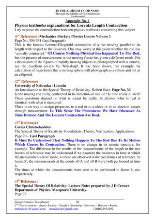 IN THE ALMIGHTY GOD NAME
Through the Mother of God mediation
I do this research
Gerges Francis Tawadrous/
2nd
Course student – physics Faculty – People's Friendship University – Moscow –Russia..
mrwaheid1@yahoo.com mrwaheid@gmail.com +201022532292
20
Appendix No. 1
Physics textbooks explanations for Lorentz Length Contraction
I try to prove the contradiction between physics textbooks concerning this subject
(1st
Reference) -Mechanics -Berkely Physics Course Volume 1
Page No. 330-331 (last Paragraph)
This is the famous Lorentz-Fitzgerald contraction of a rod moving parallel to its
length with respect to the observer. One may worry at this point whether the rod has
"actually contracted." Of Course Nothing Physical has happened To The Rod,
but the process of measurement in the moving frame has given a different result. For
a discussion of the figures of rapidly moving objects as photographed with a camera,
see the excellent review by Weisskopf. It has been shown, for example, by
calculation of trajectories that a moving sphere will photograph as a sphere and not as
an ellipsoid.
(2nd
Reference)
University of Nebraska - Lincoln
An Introduction to the Special Theory of Relativity- Robert Katz- Page No. 36
Is the moving rod really contracted in its direction of motion? Is time really dilated?
These questions depend on what is meant by really. In physics what is real is
identical with what is measured.
There is no way to assign properties to a rod or to a clock or to an electron except
through measurement. In This Sense The Phenomena We Have Discussed As
Time Dilation And The Lorentz Contraction Are Real.
(3rd
Reference)
Costas Christodoulides
The Special Theory of Relativity Foundations, Theory, Verification, Applications
Page 70 – Last Paragraph
It Must Be Understood That Nothing Happens To The Rod Due To Its Motion
Which Causes Its Contraction. There is no change in its atomic structure, for
example. The difference in the results of the measurements of the length in the two
frames of reference may be understood if we examine the moments in time at which
the measurements were made, as these are observed in the two frames of reference. In
frame S′, the measurements at the points x0 A and x0 B were both performed at time
t0.
The times at which the measurements were seen to be performed in frame S, are,
respectively,
(4th
Reference)
The Special Theory Of Relativity- Lecture Notes prepared by J D Cresser
Department of Physics- Macquarie University-
Page 22
 