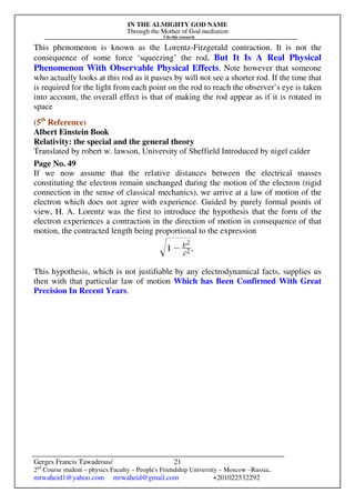 IN THE ALMIGHTY GOD NAME
Through the Mother of God mediation
I do this research
Gerges Francis Tawadrous/
2nd
Course student – physics Faculty – People's Friendship University – Moscow –Russia..
mrwaheid1@yahoo.com mrwaheid@gmail.com +201022532292
21
This phenomenon is known as the Lorentz-Fitzgerald contraction. It is not the
consequence of some force ‘squeezing’ the rod, But It Is A Real Physical
Phenomenon With Observable Physical Effects. Note however that someone
who actually looks at this rod as it passes by will not see a shorter rod. If the time that
is required for the light from each point on the rod to reach the observer’s eye is taken
into account, the overall effect is that of making the rod appear as if it is rotated in
space
(5th
Reference)
Albert Einstein Book
Relativity: the special and the general theory
Translated by robert w. lawson, University of Sheffield Introduced by nigel calder
Page No. 49
If we now assume that the relative distances between the electrical masses
constituting the electron remain unchanged during the motion of the electron (rigid
connection in the sense of classical mechanics), we arrive at a law of motion of the
electron which does not agree with experience. Guided by purely formal points of
view, H. A. Lorentz was the first to introduce the hypothesis that the form of the
electron experiences a contraction in the direction of motion in consequence of that
motion, the contracted length being proportional to the expression
This hypothesis, which is not justifiable by any electrodynamical facts, supplies us
then with that particular law of motion Which has Been Confirmed With Great
Precision In Recent Years.
 