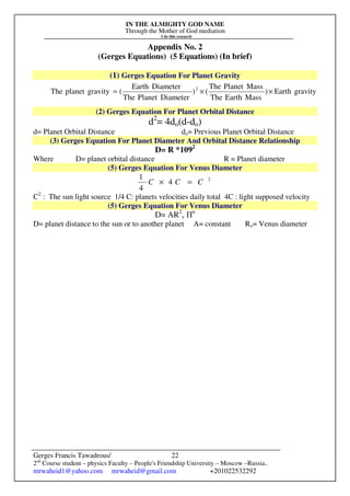 IN THE ALMIGHTY GOD NAME
Through the Mother of God mediation
I do this research
Gerges Francis Tawadrous/
2nd
Course student – physics Faculty – People's Friendship University – Moscow –Russia..
mrwaheid1@yahoo.com mrwaheid@gmail.com +201022532292
22
Appendix No. 2
(Gerges Equations) (5 Equations) (In brief)
(1) Gerges Equation For Planet Gravity
(2) Gerges Equation For Planet Orbital Distance
d2
= 4do(d-do)
d= Planet Orbital Distance do= Previous Planet Orbital Distance
(3) Gerges Equation For Planet Diameter And Orbital Distance Relationship
D= R *1092
Where D= planet orbital distance R = Planet diameter
(5) Gerges Equation For Venus Diameter
2
4
4
1
CCC =×
C2
: The sun light source 1/4 C: planets velocities daily total 4C : light supposed velocity
(5) Gerges Equation For Venus Diameter
D= AR2
v Пn
D= planet distance to the sun or to another planet A= constant Rv= Venus diameter
gravityEarth)
MassEarthThe
MassPlanetThe
()
DiameterPlanetThe
DiameterEarth
(gravityplanetThe 2
××=
 