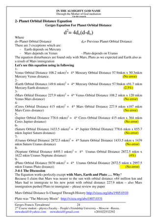 IN THE ALMIGHTY GOD NAME
Through the Mother of God mediation
I do this research
Gerges Francis Tawadrous/
2nd
Course student – physics Faculty – People's Friendship University – Moscow –Russia..
mrwaheid1@yahoo.com mrwaheid@gmail.com +201022532292
24
2- Planet Orbital Distance Equation
Gerges Equation For Planet Orbital Distance
d2
= 4do(d-do)
Where
d= Planet Orbital Distance do= Previous Planet Orbital Distance
There are 3 exceptions which are:
- Earth depends on Mercury
- Mars depends on Venus - Pluto depends on Uranus
The equation disturbances are found only with Mars, Pluto as we expected and Earth also as
a result of Mars immigration
Let's see this equation using in following
1-
Venus Orbital Distance 108.2 mkm)2
= 4* Mercury Orbital Distance 57.9mkm x 50.3mkm
Mercury Venus distance. (No error)
2-
(Earth Orbital Distance.149.6 mkm)2
= 4* Mercury Orbital Distance 57.9mkm x91.7 mkm
Mercury Earth distance) (2.5%)
3-
(Mars Orbital Distance 227.9 mkm)2
= 4* Venus Orbital Distance 108.2 mkm x 120 mkm
Venus Mars distance) (No error)
4-
(Ceres Orbital Distance 415 mkm)2
= 4* Mars Orbital Distance 227.9 mkm x187 mkm
Mars Ceres distance) (No error)
5-
(Jupiter Orbital Distance 778.6 mkm)2
= 4* Ceres Orbital Distance 415 mkm x 364 mkm
Ceres Jupiter distance) (No error)
6-
(Saturn Orbital Distance 1433.5 mkm)2
= 4* Jupiter Orbital Distance 778.6 mkm x 655.7
mkm Jupiter Saturn distance) (No error)
7-
(Uranus Orbital Distance 2872.5 mkm)2
= 4* Saturn Orbital Distance 1433.5 mkm x 1439
mkm Saturn Uranus distance) (No error)
8-
(Neptune Orbital Distance 4495.1 mkm)2
= 4* Uranus Orbital Distance 2872.5 mkm x
1622 mkm Uranus Neptune distance) (4%)
9-
(Pluto Orbital Distance 5870 mkm)2
= 4* Uranus Orbital Distance 2872.5 mkm x 2997.5
mkm Uranus Pluto distance) (No error)
3-4-1 The Discussion
The Equation works perfectly except with Mars, Earth and Pluto …. Why?
Because I claim that Mars was nearer to the sun with orbital distance =84 million km and
Mars had to immigrate to his new point with orbital distance 227.9 mkm – also Mars
immigration pushed Pluto to immigrate – please review my paper
Mars Orbital Distance Is Changed Through History http://vixra.org/abs/1905.0510
Pluto was "The Mercury Moon" http://vixra.org/abs/1807.0331
 