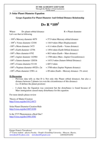 IN THE ALMIGHTY GOD NAME
Through the Mother of God mediation
I do this research
Gerges Francis Tawadrous/
2nd
Course student – physics Faculty – People's Friendship University – Moscow –Russia..
mrwaheid1@yahoo.com mrwaheid@gmail.com +201022532292
25
3- Solar Planet Diameter Equation
Gerges Equation For Planet Diameter And Orbital Distance Relationship
D= R *1092
Where D= planet orbital distance R = Planet diameter
Let's see that in following
- 1092
x Mercury diameter 4879 = 57.9 mkm Mercury orbital distance
- 1092
x Venus diameter 12104 = 144.9 mkm (Mars Displacement)
-1092
x Moon diameter 3475 = 41.4 mkm (Earth – Venus distance)
-1092
x Earth diameter 12756 = 149.6 mkm (Earth Orbital distance)
-1092
x Mars diameter 6792 = 80.5 mkm (Earth – Mars distance)
-1092
x Jupiter diameter 142984 = 1700 mkm (Mars –Jupiter Circumference)
-1092
x Saturn diameter 120536 = 1433.5 mkm (Saturn Orbital Distance)
-1092
x Uranus diameter 51118 = 607.5 mkm
-1092
x Neptune diameter 49528 x 2π = 3700 mkm (Jupiter Neptune distance)
-1092
x Pluto diameter 2390 x π = 89 mkm (Earth – Mercury distance- 3% error)
II-Discussion
- Previous data tells us that D is Not only (the Planet orbital distance), but also a
distance between 2 planets (or even the circumference of this distance)
(i.e. D defines the planet position)
- I claim that, the Equation was consistent but the disturbance is found because of
Mars immigration caused many disturbance for this equation
For more details please review
Theory of Matter Creation
http://vixra.org/abs/1812.0473
Solar Planet Diameter Creation Rule
http://vixra.org/abs/1807.0190
Is the 2737 Phenomenon a Real One?
http://vixra.org/abs/1901.0381
 