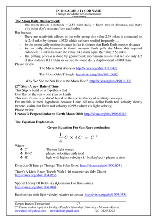 IN THE ALMIGHTY GOD NAME
Through the Mother of God mediation
I do this research
Gerges Francis Tawadrous/
2nd
Course student – physics Faculty – People's Friendship University – Moscow –Russia..
mrwaheid1@yahoo.com mrwaheid@gmail.com +201022532292
27
The Moon Daily Displacement:
- The moon moves a distance = 2.58 mkm daily = Earth motion distance, and that's
why other don't separate from each other
But because
- There are relativistic effects in the solar group this value 2.58 mkm is contracted to
be 2.41 mkm by the rate 1.0725 which we have studied frequently.…
- So the moon daily motion distance in fact is shorter that Earth Daily motion distance
- So the daily displacement is found because Earth pulls the Moon this required
distance 0.17 mkm to make the value 2.41 mkm equal the value 2.58 mkm
- The pulling process is done by geometrical; mechanism causes that we see only 1/2
of this distance 0.17 mkm so we see the moon daily displacement =88000 km.
Please review
The Moon Orbit Analysis http://vixra.org/abs/1811.0422
The Moon Orbit Triangle http://vixra.org/abs/1901.0082
Why We See the Sun Disc = the Moon Disc? http://vixra.org/abs/1903.0322
(2nd
Step) A new Rate of Time
This Step is build on a hypothesis that
One Day on the sun = one Year on Earth
This rate of time is produced based on the special theory of relativity concepts
For me this is mere hypothesis because I can't till now define Earth real velocity clearly
(where I claim that Earth real velocity =0.99 c where c = light velocity)
Please review
Uranus Is Perpendicular on Earth Moon Orbit http://vixra.org/abs/1906.0316
The Equation Explanation
Gerges Equation For Sun Rays production
2
4
4
1
CCC =×
Where
C2
: The sun light source
1/4 C : planets velocities daily total
4C : light with higher velocity (1.16 mkm/sec) – please review
Direction Of Energy Through The Solar Group http://vixra.org/abs/1906.0541
There's A Light Beam Travels With 1.16 mkm per sec (My Claim)
http://vixra.org/abs/1904.0236
Special Theory Of Relativity (Questions For Discussion)
http://vixra.org/abs/1906.0008
Earth moves with light velocity relative to the sun http://vixra.org/abs/1709.0331
 