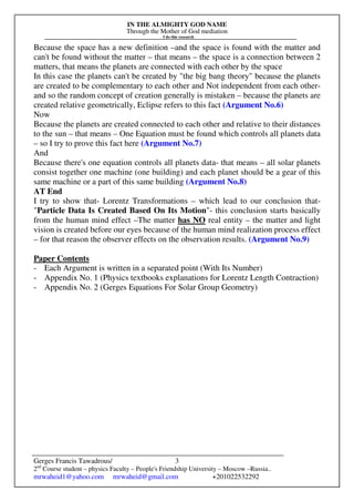 IN THE ALMIGHTY GOD NAME
Through the Mother of God mediation
I do this research
Gerges Francis Tawadrous/
2nd
Course student – physics Faculty – People's Friendship University – Moscow –Russia..
mrwaheid1@yahoo.com mrwaheid@gmail.com +201022532292
3
Because the space has a new definition –and the space is found with the matter and
can't be found without the matter – that means – the space is a connection between 2
matters, that means the planets are connected with each other by the space
In this case the planets can't be created by "the big bang theory" because the planets
are created to be complementary to each other and Not independent from each other-
and so the random concept of creation generally is mistaken – because the planets are
created relative geometrically, Eclipse refers to this fact (Argument No.6)
Now
Because the planets are created connected to each other and relative to their distances
to the sun – that means – One Equation must be found which controls all planets data
– so I try to prove this fact here (Argument No.7)
And
Because there's one equation controls all planets data- that means – all solar planets
consist together one machine (one building) and each planet should be a gear of this
same machine or a part of this same building (Argument No.8)
AT End
I try to show that- Lorentz Transformations – which lead to our conclusion that-
"Particle Data Is Created Based On Its Motion"- this conclusion starts basically
from the human mind effect –The matter has NO real entity – the matter and light
vision is created before our eyes because of the human mind realization process effect
– for that reason the observer effects on the observation results. (Argument No.9)
Paper Contents
- Each Argument is written in a separated point (With Its Number)
- Appendix No. 1 (Physics textbooks explanations for Lorentz Length Contraction)
- Appendix No. 2 (Gerges Equations For Solar Group Geometry)
 