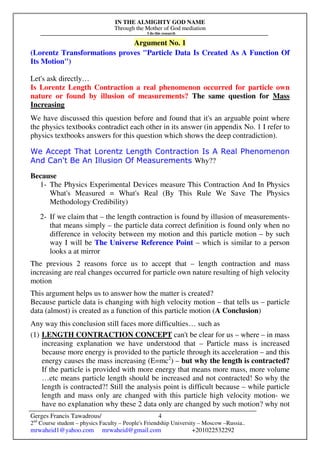 IN THE ALMIGHTY GOD NAME
Through the Mother of God mediation
I do this research
Gerges Francis Tawadrous/
2nd
Course student – physics Faculty – People's Friendship University – Moscow –Russia..
mrwaheid1@yahoo.com mrwaheid@gmail.com +201022532292
4
Argument No. 1
(Lorentz Transformations proves "Particle Data Is Created As A Function Of
Its Motion")
Let's ask directly…
Is Lorentz Length Contraction a real phenomenon occurred for particle own
nature or found by illusion of measurements? The same question for Mass
Increasing
We have discussed this question before and found that it's an arguable point where
the physics textbooks contradict each other in its answer (in appendix No. 1 I refer to
physics textbooks answers for this question which shows the deep contradiction).
We Accept That Lorentz Length Contraction Is A Real Phenomenon
And Can't Be An Illusion Of Measurements Why??
Because
1- The Physics Experimental Devices measure This Contraction And In Physics
What's Measured = What's Real (By This Rule We Save The Physics
Methodology Credibility)
2- If we claim that – the length contraction is found by illusion of measurements-
that means simply – the particle data correct definition is found only when no
difference in velocity between my motion and this particle motion – by such
way I will be The Universe Reference Point – which is similar to a person
looks a at mirror
The previous 2 reasons force us to accept that – length contraction and mass
increasing are real changes occurred for particle own nature resulting of high velocity
motion
This argument helps us to answer how the matter is created?
Because particle data is changing with high velocity motion – that tells us – particle
data (almost) is created as a function of this particle motion (A Conclusion)
Any way this conclusion still faces more difficulties… such as
(1) LENGTH CONTRACTION CONCEPT can't be clear for us – where – in mass
increasing explanation we have understood that – Particle mass is increased
because more energy is provided to the particle through its acceleration – and this
energy causes the mass increasing (E=mc2
) – but why the length is contracted?
If the particle is provided with more energy that means more mass, more volume
…etc means particle length should be increased and not contracted! So why the
length is contracted?! Still the analysis point is difficult because – while particle
length and mass only are changed with this particle high velocity motion- we
have no explanation why these 2 data only are changed by such motion? why not
 