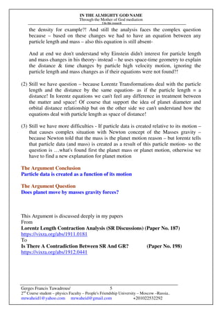 IN THE ALMIGHTY GOD NAME
Through the Mother of God mediation
I do this research
Gerges Francis Tawadrous/
2nd
Course student – physics Faculty – People's Friendship University – Moscow –Russia..
mrwaheid1@yahoo.com mrwaheid@gmail.com +201022532292
5
the density for example?! And still the analysis faces the complex question
because – based on these changes we had to have an equation between any
particle length and mass – also this equation is still absent-
And at end we don't understand why Einstein didn't interest for particle length
and mass changes in his theory- instead – he uses space-time geometry to explain
the distance & time changes by particle high velocity motion, ignoring the
particle length and mass changes as if their equations were not found?!
(2) Still we have question – because Lorentz Transformations deal with the particle
length and the distance by the same equation- as if the particle length = a
distance! In lorentz equations we can't feel any difference in treatment between
the matter and space! Of course that support the idea of planet diameter and
orbital distance relationship but on the other side we can't understand how the
equations deal with particle length as space of distance!
(3) Still we have more difficulties - If particle data is created relative to its motion –
that causes complex situation with Newton concept of the Masses gravity –
because Newton told that the mass is the planet motion reason – but lorentz tells
that particle data (and mass) is created as a result of this particle motion- so the
question is …what's found first the planet mass or planet motion, otherwise we
have to find a new explanation for planet motion
The Argument Conclusion
Particle data is created as a function of its motion
The Argument Question
Does planet move by masses gravity forces?
This Argument is discussed deeply in my papers
From
Lorentz Length Contraction Analysis (SR Discussions) (Paper No. 187)
https://vixra.org/abs/1911.0181
To
Is There A Contradiction Between SR And GR? (Paper No. 198)
https://vixra.org/abs/1912.0441
 