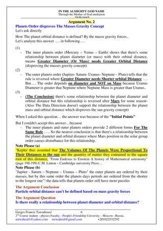 IN THE ALMIGHTY GOD NAME
Through the Mother of God mediation
I do this research
Gerges Francis Tawadrous/
2nd
Course student – physics Faculty – People's Friendship University – Moscow –Russia..
mrwaheid1@yahoo.com mrwaheid@gmail.com +201022532292
6
Argument No. 2
Planets Order disproves The Masses Gravity Concept
Let's ask directly
How The planet orbital distance is defined? By the masse gravity forces..
Let's analyze this answer …. in following….
(1)
- The inner planets order (Mercury – Venus – Earth) shows that there's some
relationship between planet diameter (or mass) with their orbital distance,
means Greater Diameter (Or Mass) needs Greater Orbital Distance
(disproving the masses gravity concept)
(2)
- The outer planets order (Jupiter- Saturn- Uranus- Neptune – Pluto) tells that the
rule is reversed where Greater Diameter needs Shorter orbital Distance ….
But…. The order depends on diameter and NOT on Mass because Uranus
Diameter is greater that Neptune where Neptune Mass is greater than Uranus..
(3)
- (The Conclusion) there's some relationship between the planet diameter and
orbital distance but this relationship is reversed after Mars for some reason-
(Also The Data Direction doesn't support the relationship between the planet
mass and orbital distance which disproves the sun gravity concept)
When I asked this question… the answer was because of the "Initial Points"
But I couldn't accept this answer…because
- The inner planets and outer planets orders provide 2 different forms For The
Same Rule ….. So the nearest conclusion is that there's a relationship between
the planet diameter and orbital distance where Mars position in the solar group
order causes disturbance for this relationship.
Note Please (a)
"Kepler thus assumed that The Volumes Of The Planets Were Proportional To
Their Distances to the sun and the quantity of matter they contained to the square
root of this distance, "From Eudexus to Einstein A history of Mathematical astronomy"
(page 198-199) C.M. Linton – Cambridge university Press…
Note Please (b)
"Jupiter - Saturn – Neptune – Uranus – Pluto" the outer planets are ordered by their
masses, but by this same order the planets days periods are ordered from the shorter
to the longest one"! the data tells that planets order still have more puzzles
The Argument Conclusion
Particle orbital distance can't be defined based on mass gravity forces
The Argument Question
Is there really a relationship between planet diameter and orbital distance?
 