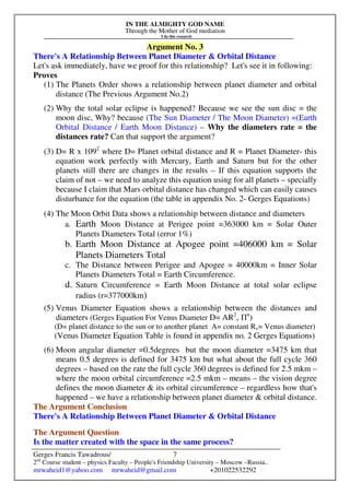 IN THE ALMIGHTY GOD NAME
Through the Mother of God mediation
I do this research
Gerges Francis Tawadrous/
2nd
Course student – physics Faculty – People's Friendship University – Moscow –Russia..
mrwaheid1@yahoo.com mrwaheid@gmail.com +201022532292
7
Argument No. 3
There's A Relationship Between Planet Diameter & Orbital Distance
Let's ask immediately, have we proof for this relationship? Let's see it in following:
Proves
(1) The Planets Order shows a relationship between planet diameter and orbital
distance (The Previous Argument No.2)
(2) Why the total solar eclipse is happened? Because we see the sun disc = the
moon disc, Why? because (The Sun Diameter / The Moon Diameter) =(Earth
Orbital Distance / Earth Moon Distance) – Why the diameters rate = the
distances rate? Can that support the argument?
(3) D= R x 1092
where D= Planet orbital distance and R = Planet Diameter- this
equation work perfectly with Mercury, Earth and Saturn but for the other
planets still there are changes in the results – If this equation supports the
claim of not – we need to analyze this equation using for all planets – specially
because I claim that Mars orbital distance has changed which can easily causes
disturbance for the equation (the table in appendix No. 2- Gerges Equations)
(4) The Moon Orbit Data shows a relationship between distance and diameters
a. Earth Moon Distance at Perigee point =363000 km = Solar Outer
Planets Diameters Total (error 1%)
b. Earth Moon Distance at Apogee point =406000 km = Solar
Planets Diameters Total
c. The Distance between Perigee and Apogee = 40000km = Inner Solar
Planets Diameters Total = Earth Circumference.
d. Saturn Circumference = Earth Moon Distance at total solar eclipse
radius (r=377000km)
(5) Venus Diameter Equation shows a relationship between the distances and
diameters (Gerges Equation For Venus Diameter D= AR2
v Пn
)
(D= planet distance to the sun or to another planet A= constant Rv= Venus diameter)
(Venus Diameter Equation Table is found in appendix no. 2 Gerges Equations)
(6) Moon angular diameter =0.5degrees but the moon diameter =3475 km that
means 0.5 degrees is defined for 3475 km but what about the full cycle 360
degrees – based on the rate the full cycle 360 degrees is defined for 2.5 mkm –
where the moon orbital circumference =2.5 mkm – means – the vision degree
defines the moon diameter & its orbital circumference – regardless how that's
happened – we have a relationship between planet diameter & orbital distance.
The Argument Conclusion
There's A Relationship Between Planet Diameter & Orbital Distance
The Argument Question
Is the matter created with the space in the same process?
 