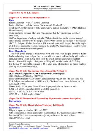IN THE ALMIGHTY GOD NAME
Through the Mother of God mediation
I do this research
Gerges Francis Tawadrous/
2nd
Course student – physics Faculty – People's Friendship University – Moscow –Russia..
mrwaheid1@yahoo.com mrwaheid@gmail.com +201022532292
3
(Papers No. 92-94 T. S. Eclipse)
(Paper No. 92 Total Solar Eclipse) (Part I)
Data
Saturn Diameter = (7.1)2
x Pluto Diameter
Perigee Radius = 7.1x Uranus Diameter = (2.58 mkm/7.1)
(total mass/ Jupiter mass) = (total diameters/ 2 jupiter diameters) = (Mars Radius /
Pluto diameter)
(Data similarity between Mars and Pluto proves that they immigrated together)
Questions,
(1)What importance of eclipse calendar? What effect it has on the general system?
(2) do energy transfer with the eclipse umbra? Why the sun disc is seen = moon disc?
(3) T. S. Eclipse Umbra breadth = 304 km and saros shift Angle? Does the angle
29.2 degrees causes the eclipse,. Suppose the angle 29.2 degrees is not found between
Earth and Moon what would happen?
Paper Hypothesis
The solar group energy is transported with the total solar eclipse umbra to Earth
Body and during lunar eclipse this energy which is stored in Earth body will produce
the lunar umbra length 1.392 mkm from the which the sun diameter is created!
Proof… Saros shift angle 115 degrees = 25deg +90, so Mars axial tilt 25.2 deg..
But Kepler 3rd
Law table constant = 25 = Mars axial tilt that tells us, Saros Cycle is
done by all planets cooperation.
(Paper No. 93 Why We See Sun Disc = Moon Disc?) (Part II)
(T. S. Eclipse Angle) / θ = 3.66 where θ =0.142984 degrees
(149.6/0.406)= (5/0.043) = (940/2.58)
Lunar umbra breadth =9000 km but Earth diameter =12756 km – by this same rate
T. S. Eclipse umbra breadth = 2451 km = 8 x 304 km (Saros covered distance) (1%)
0.8 x 122.5 = 97.8
9000 = 8.06 x 1120 Note Please Uranus is perpendicular on the moon axis
1.392 = 8 x 0.174 mkm but 88000 x = 0.176 mkm (%1)
6585.32 = 232.7 x 28.3 = 278.4 x 23.6
(6585.32 = 115 shift angle x 180/π)
(Paper No. 90 Planet orbital Eccentricity disproves the current description)
Puzzled data
(Paper No. 89 Why Planet Motion Trajectory Is Ellipse?)
Paper Idea
Ellipse = square + circular (4/π) = 1.2727
Why (sun diameter /moon diameter) = (Earth orbital dis./ Earth moon dis.)=400 ???
Because (400/ π) makes the squared trajectory to be seen for us as ellipse
(127.27/118.3)= 1.0725
 