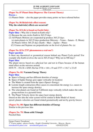IN THE ALMIGHTY GOD NAME
Through the Mother of God mediation
I do this research
Gerges Francis Tawadrous/
2nd
Course student – physics Faculty – People's Friendship University – Moscow –Russia..
mrwaheid1@yahoo.com mrwaheid@gmail.com +201022532292
4
(Paper No. 87 Planet Data Disproves The Current Theory)
Proves –
(1) Planets Order - also the paper provides many points we have referred before
(Paper No. 86 Relativistic effect reason)
Why the relativistic] effects are occurred?
(Paper No. 83 Life is found on Earth Only)
Paper Idea – Why life is found on Earth only?
(1) Because the sun circles Earth in 365.25 days
(2) All Planets Motions are cooperated tp produce 365.25 days
(a) main planets in 365.25 days production (Mercury – Venus – Saturn – E. Moon)
(b) Planets follow 365.25 days (Earth – Mars – Jupiter – Pluto)
(C) Uranus and Neptune are perpendicular on the level of planets No. (a)
(Paper No. 82 Is 2737 phenomenon a real one?)
Paper question
Is there any theoretical or geometrical reason behind any Planet Cycle period? For
example why Earth revolves the sun in 365.25 days? Why not in 500 days?
Paper Idea
The planet moves based on a physical law and not in Chaos because of the human
mind effect on the universe around
6939.75 – 354.36 = 6585.36n but 2736 = 144 x 19 and 2737 = 116.7 x 23.45
(Papers No. 81) Vacuum Energy Theory
Paper Idea
a- Space is Energy and has different densities of energy
b- Space of higher Energy goes upper vertically (in location)
c- The Matter is created from the space (Space= Energy)
d- Lorentz length contraction effect causes to concentrate the energy (i.e. causes to
increase the space energy density)
e- The solar planets are found on 9 different steps vertically (which makes the solar
group motions in a pyramid form)
f- The Planet Velocity shows his space layer energy density
(based on this idea the solar system will be similar to Bohr Model of Atom)
(proof, planets velocities are found related geometrically and not by gravity forces)
(Papers No. 80) Space has different densities of Energy
Similar to the previous idea
(Papers No. 79) Moon orbit Triangle
Puzzled Data
 