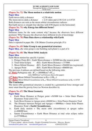 IN THE ALMIGHTY GOD NAME
Through the Mother of God mediation
I do this research
Gerges Francis Tawadrous/
2nd
Course student – physics Faculty – People's Friendship University – Moscow –Russia..
mrwaheid1@yahoo.com mrwaheid@gmail.com +201022532292
6
(Papers No. 72) The Moon motion is a relativistic motion
Paper Idea
Earth moves daily a distance =2.58 mkm
The moon moves daily a distance = 2.41 mkm and (2.58 /2.41 )=1.0725
Both distances are seen as the moon orbital circumference radiuses
But Earth moves is straight line (decline with 0.98 degree on the horizontal)
(Papers No. 71) why Energy has different forms?
Paper Idea
Different forms for the same content why? because the observers have different
positions! Why? because the observers have different levels of knowledge
(Papers No. 70) Pluto Data shows a relationship with Earth
Paper Idea
Data is repeated in paper Mo. 138 (Matter Creation principle (V))
(Papers No. 69) Solar Group is one geometrical structure
Paper Idea ..the solar group is one building each planet is a part of it
(Papers No. 68) The Moon Orbit Analysis
Paper Idea
Earth Moon motion has specific 4 points:
1- Perigee Point (R1) : Earth Moon distance = 363000 km (the nearest point)
2- Total Solar Eclipse (R2) : Earth Moon Distance = 377000
3- Moon Orbital Distance (R3) : Earth Moon Distance =384000 km (registered)
1. Apogee Point (R4) : Earth Moon Distance =406000 km
The previous 4 radiuses are defined based on the following rules
(1st
Rule) Pythagoras rule : R2
n + (86000km)2
= R2
n+1
(why 86000 km? we'll discuss that in this paper)
(2nd
Rule) Moon Orbital Circumference at Rn= (1/Rn+1)
(3rd
Rule) (Moon Orbital Circumference at Rn+1/ Moon Orbital Circumference at Rn) =1.0725
The Conclusion
The moon orbit geometrical structure is created by a geometrical force stronger and
more smart than the gravity force (as Newton describes it).
(Papers No. 67) The Moon Geometry
Paper Data
i. Earth Moon Distance at Perigee point =363000 km = Solar Outer Planets
Diameters Total (error 1%)
ii. Earth Moon Distance at Apogee point =406000 km = Solar Planets Diameters Total
iii. The Distance between Perigee and Apogee = 40000km = Inner Solar Planets
Diameters Total = Earth Circumference.
iv. Earth daily motion = The moon orbit circumference at apogee radius
(r=406000 km)
v. Saturn Circumference = Earth Moon Distance at total solar eclipse radius
(r=377000km)
 
