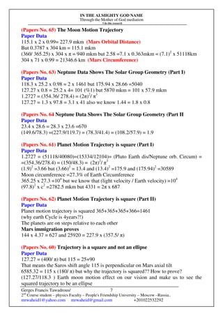 IN THE ALMIGHTY GOD NAME
Through the Mother of God mediation
I do this research
Gerges Francis Tawadrous/
2nd
Course student – physics Faculty – People's Friendship University – Moscow –Russia..
mrwaheid1@yahoo.com mrwaheid@gmail.com +201022532292
7
(Papers No. 65) The Moon Motion Trajectory
Paper Data
115.1 x 2 x 0.99= 227.9 mkm (Mars Orbital Distance)
But 0.3787 x 304 km = 115.1 mkm
(360/ 365.25) x 304 x π = 940 mkm but 2.58 =7.1 x 0.363mkm = (7.1)2
x 51118km
304 x 71 x 0.99 = 21346.6 km (Mars Circumference)
(Papers No. 63) Neptune Data Shows The Solar Group Geometry (Part I)
Paper Data
118.3 x 25.2 x 0.98 = 2 x 1461 but 175.94 x 28.66 =5040
127.27 x 0.8 = 25.2 x 4= 101 (%1) but 5870 mkm = 101 x 57.9 mkm
1.2727 = (354.36/ 278.4) = (2π)2
/ π3
127.27 = 1.3 x 97.8 = 3.1 x 41 also we know 1.44 = 1.8 x 0.8
(Papers No. 64 Neptune Data Shows The Solar Group Geometry (Part II
Paper Data
23.4 x 28.6 = 28.3 x 23.6 =670
(149.6/78.3) =(227.9/119.7) = (78.3/41.4) = (108.2/57.9) = 1.9
(Papers No. 61) Planet Motion Trajectory is square (Part I)
Paper Data
1.2727 = (51118/40080)=(15334/12104)= (Pluto Earth dis/Neptune orb. Circum) =
=(354.36/278.4) = (150/48.3) = (2π)2
/ π3
(1.9)2
=3.66 but (3.66)2
= 13.4 and (13.4)2
=175.9 and (175.94)2
=30589
Moon circumference =27.3% of Earth Circumference
365.25 x 27.3 =104
but we know that (light velocity / Earth velocity) =104
(97.8)2
x c2
=2782.5 mkm but 4331 = 2π x 687
(Papers No. 62) Planet Motion Trajectory is square (Part II)
Paper Data
Planet motion trajectory is squared 365+365+365+366=1461
(why earth Cycle is 4years?!)
The planets are on steps relative to each other
Mars immigration proves
144 x 4.37 = 627 and 25920 = 227.9 x (357.5/ π)
(Papers No. 60) Trajectory is a square and not an ellipse
Paper Data
127.27 = (400/ π) but 115 = 25+90
That means the Saros shift angle 115 is perpendicular on Mars axial tilt
6585.32 = 115 x (180/ π) but why the trajectory is squared?? How to prove?
(127.27/118.3 ) Earth moon motion effect on our vision and make us to see the
squared trajectory to be an ellipse
 