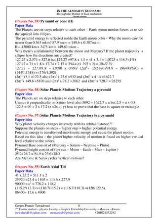 IN THE ALMIGHTY GOD NAME
Through the Mother of God mediation
I do this research
Gerges Francis Tawadrous/
2nd
Course student – physics Faculty – People's Friendship University – Moscow –Russia..
mrwaheid1@yahoo.com mrwaheid@gmail.com +201022532292
8
(Papers No. 59) Pyramid or cone (II)
Paper Data
The Planets are on steps relative to each other – Earth moon motion forces us to see
the squared into ellipse-
The pyramid energy is reflected inside the Earth moon orbit – Why the moon can't be
nearer than 0.363 mkm? 57.9 mkm = 149.6 x 0.387mkm
But 43000 km x 3475 km = 149.63 mkm –
Why there's a relationship between the moon and Mercury? If the planet trajectory is
ellipse how the directions are created?
127.27 x 2.574 = 327.6 but 127.27 =97.8 x 1.3 = 41 x 3.1 = 1.0725 x 118.3 (1%)
127.27 = 71 x 1.8 = 17.74 x 7.17 = 354.4 /(1.392 x 2) = 304/2.39
127.27 = 227.9/1.8 = (5090 x 0.99)/ (2π)2
= (2x5870)/91.9 = (86400/680) =
(144/1.1318) = (176/1.392)
(2π)2
x3.1 =122.5 also (2π)2
x 23.6 =932 and (2π)2
x 41.4 =1622.7
(2π)2
x 149.6 =5870 and (2π)2
x 78.3 =3062 and (2π)2
x 720.7 = 28255
(Papers No. 58) Solar Planets Motions Trajectory a pyramid
Paper idea
The Planets are on steps relative to each other
Uranus is perpendicular on Saturn level also 5092 = 1622.7 x π but 2.5 = π x 0.8
122.5 = 90 + 2 x 17.2 (z =2x +1y) how to prove that the base is square or rectangle
(Papers No. 57) Solar Planets Motions Trajectory is a pyramid
Paper idea
Why planet velocity changes inversely with its orbital distance??
Suppose the planets on steps – higher step = higher potential energy
Potential energy is transformed into kinetic energy and cause the planet motion
Based on this idea – the planet higher velocity of motion is found on higher vertical
level relative to the others.
Pyramid Base consist of (Mercury – Saturn – Neptune – Pluto)
Pyramid height consist of (the sun – Moon – Earth – Mars – Jupiter )
25.2+26.7 = 51.9 = 23.6+28.3
Are Metonic & Saros cycles vertical motions?
(Papers No. 55) Earth Axial Tilt
Paper Data
41 x 25.2 = 511.1 x 2
25920 =23.4 x 1105 = 113.6 x 227.9
90000 = c2
= 778.2 x 115.2
(115.2/113.7) = (116.7/115.2) = (116.7/118.3) =(120/122.5)
86400= 17.6 x 4900
 