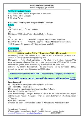 IN THE ALMIGHTY GOD NAME
Through the Mother of God mediation
I do this research
Gerges Francis Tawadrous/
2nd
Course student – physics Faculty – People's Friendship University – Moscow –Russia..
mrwaheid1@yahoo.com mrwaheid@gmail.com +201022532292
12
5-2 The Hypothesis Proves
5-2-1 How 1 solar day can be equivalent to 1 second?
5-2-2 Pluto Motion Concept
5-2-3 More Proves
5-2-1 How 1 solar day can be equivalent to 1 second?
I- Data
(A)
86400 seconds = (71)2
x 17.2 seconds
(B)
17.2 days x 0.406 mkm (Pluto velocity Daily) = 7 mkm
(C)
17.2 = 1.46 x 11.8 Where 17.2 degrees = Pluto orbital inclination
17.2 x 0.3 = 5.16 Where 5.1 degrees = Earth Moon orbital inclination
(11.8 degrees = 5.1 degrees +6.7 degrees Moon axial tilt)
I- Discussion
Equation no. (A)
86400 seconds = (71)2
x 17.2 seconds = 5040 x 17.2 seconds
Mercury day needs 5040 seconds to be 176 solar days – that means the value 5040
seconds is already defined among Mercury data
17.2 degrees = Pluto orbital inclination = 17.2 mkm – why 1 mkm= 1 degree? We
know the answer – because Mercury orbital circumference =360mkm=360 degrees
and the solar system is one machine, any planet can use this same rate
But how 17.2 mkm be 17.2 seconds – it's also possible – as we have seen – 86400
seconds but we have seen this period as 86400 mkm
So
5040 seconds is Mercury Data and 17.2 seconds (=17.2 degrees) is Pluto data
How 86400 seconds can be 1 second? the answer will be written NOW
Equation no. (B)
17.2 days x 0.406 mkm (Pluto velocity Daily) = 7 mkm
Can 1 second be 1 solar day??
17.2 seconds in equation no.1 and here it used as 17.2 days
What does Equation no. (2) tell us?
Pluto moves during 17.2 days a distance = 7 mkm but we know that 1mkm=1 degree
and that means 7 mkm= 7 degrees – where we know that Mercury orbital inclination
= 7 degrees
What does that mean?
Equation no. 2 also shows another feature of Mercury and Pluto relationship
 