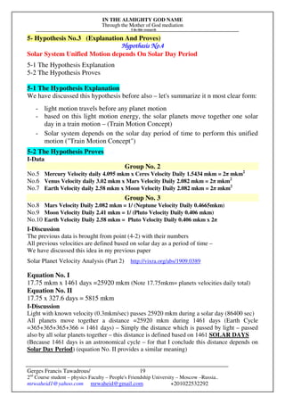 IN THE ALMIGHTY GOD NAME
Through the Mother of God mediation
I do this research
Gerges Francis Tawadrous/
2nd
Course student – physics Faculty – People's Friendship University – Moscow –Russia..
mrwaheid1@yahoo.com mrwaheid@gmail.com +201022532292
19
5- Hypothesis No.3 (Explanation And Proves)
Hypothesis No.Hypothesis No.Hypothesis No.Hypothesis No.4444
Solar System Unified Motion depends On Solar Day Period
5-1 The Hypothesis Explanation
5-2 The Hypothesis Proves
5-1 The Hypothesis Explanation
We have discussed this hypothesis before also – let's summarize it n most clear form:
- light motion travels before any planet motion
- based on this light motion energy, the solar planets move together one solar
day in a train motion – (Train Motion Concept)
- Solar system depends on the solar day period of time to perform this unified
motion ("Train Motion Concept")
5-2 The Hypothesis Proves
I-Data
Group No. 2
No.5 Mercury Velocity daily 4.095 mkm x Ceres Velocity Daily 1.5434 mkm = 2π mkm2
No.6 Venus Velocity daily 3.02 mkm x Mars Velocity Daily 2.082 mkm = 2π mkm2
No.7 Earth Velocity daily 2.58 mkm x Moon Velocity Daily 2.082 mkm = 2π mkm2
Group No. 3
No.8 Mars Velocity Daily 2.082 mkm = 1/ (Neptune Velocity Daily 0.4665mkm)
No.9 Moon Velocity Daily 2.41 mkm = 1/ (Pluto Velocity Daily 0.406 mkm)
No.10 Earth Velocity Daily 2.58 mkm = Pluto Velocity Daily 0.406 mkm x 2π
I-Discussion
The previous data is brought from point (4-2) with their numbers
All previous velocities are defined based on solar day as a period of time –
We have discussed this idea in my previous paper
Solar Planet Velocity Analysis (Part 2) http://vixra.org/abs/1909.0389
Equation No. I
17.75 mkm x 1461 days =25920 mkm (Note 17.75mkm= planets velocities daily total)
Equation No. II
17.75 x 327.6 days = 5815 mkm
I-Discussion
Light with known velocity (0.3mkm/sec) passes 25920 mkm during a solar day (86400 sec)
All planets move together a distance =25920 mkm during 1461 days (Earth Cycle
=365+365+365+366 = 1461 days) – Simply the distance which is passed by light – passed
also by all solar planets together – this distance is defined based on 1461 SOLAR DAYS
(Because 1461 days is an astronomical cycle – for that I conclude this distance depends on
Solar Day Period) (equation No. II provides a similar meaning)
 