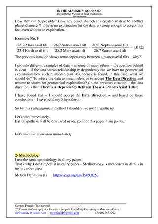 IN THE ALMIGHTY GOD NAME
Through the Mother of God mediation
I do this research
Gerges Francis Tawadrous/
2nd
Course student – physics Faculty – People's Friendship University – Moscow –Russia..
mrwaheid1@yahoo.com mrwaheid@gmail.com +201022532292
4
How that can be possible? How any planet diameter is created relative to another
planet diameter?! I have no explanation but the data is strong enough to accept this
fact even without an explanation…
Example No. 5
The previous equation shows some dependency between 4 planets axial tilts – why?
I provide different examples of data – as some of many others – the question behind
is clear – if the data shows relationship or dependency but we have no geometrical
explanation how such relationship or dependency is found, in this case, what we
should do? To refuse the data as meaningless or to accept The Data Direction and
resume to search for geometrical explanations? (In the previous equation – the data
direction is that "There's A Dependency Between These 4 Planets Axial Tilts")
I have found that – I should accept the Data Direction – and based on these
conclusions – I have build my 5 hypothesis –
So by this same argument method I should prove my 5 hypotheses
Let's start immediately
Each hypothesis will be discussed in one point of this paper main points…
Let's start our discussion immediately
2- Methodology
I use the same methodology in all my papers
That's why I don't repeat it in every paper – Methodology is mentioned in details in
my previous paper
Motion Definition (I) http://vixra.org/abs/1909.0263
0725.1
tiltaxailSatrun26.7
tiltaxailNeptune28.3
tiltaxailMars25.2
tiltaxailSatrun26.7
tiltaxailEarth23.4
tiltaxailMars25.2
===
 