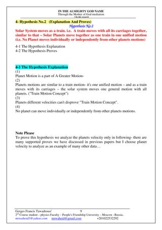 IN THE ALMIGHTY GOD NAME
Through the Mother of God mediation
I do this research
Gerges Francis Tawadrous/
2nd
Course student – physics Faculty – People's Friendship University – Moscow –Russia..
mrwaheid1@yahoo.com mrwaheid@gmail.com +201022532292
9
4- Hypothesis No.2 (Explanation And Proves)
Hypothesis No.Hypothesis No.Hypothesis No.Hypothesis No.2222
Solar System moves as a train. i.e. A train moves with all its carriages together,
similar to that – Solar Planets move together as one train in one unified motion
(i.e. No Planet moves individually or independently from other planets motions)
4-1 The Hypothesis Explanation
4-2 The Hypothesis Proves
4-1 The Hypothesis Explanation
(1)
Planet Motion is a part of A Greater Motion-
(2)
Planets motions are similar to a train motion- it's one unified motion – and as a train
moves with its carriages – the solar system moves one general motion with all
planets. ("Train Motion Concept")
(3)
Planets different velocities can't disprove "Train Motion Concept".
(4)
No planet can move individually or independently from other planets motions.
Note Please
To prove this hypothesis we analyze the planets velocity only in following- there are
many supported proves we have discussed in previous papers but I choose planet
velocity to analyze as an example of many other data…
 