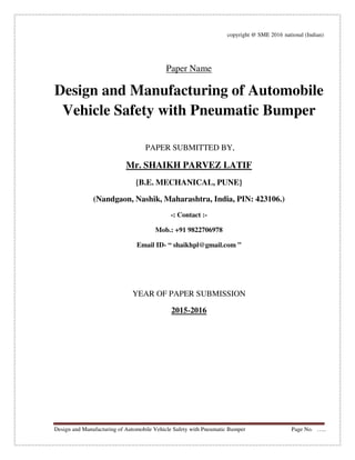 Design and Manufacturing of Automobile Vehicle Safety with Pneumatic Bumper Page No. …..
copyright @ SME 2016 national (Indian)
Paper Name
Design and Manufacturing of Automobile
Vehicle Safety with Pneumatic Bumper
PAPER SUBMITTED BY,
Mr. SHAIKH PARVEZ LATIF
{B.E. MECHANICAL, PUNE}
(Nandgaon, Nashik, Maharashtra, India, PIN: 423106.)
-: Contact :-
Mob.: +91 9822706978
Email ID- “ shaikhpl@gmail.com ”
YEAR OF PAPER SUBMISSION
2015-2016
 