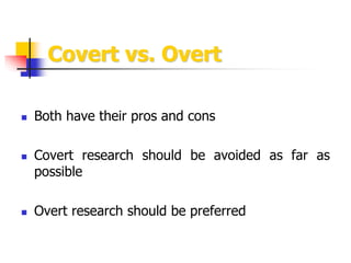 Covert vs. Overt
 Both have their pros and cons
 Covert research should be avoided as far as
possible
 Overt research s...