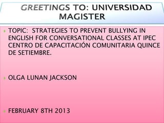 

TOPIC: STRATEGIES TO PREVENT BULLYING IN
ENGLISH FOR CONVERSATIONAL CLASSES AT IPEC
CENTRO DE CAPACITACIÓN COMUNITARIA QUINCE
DE SETIEMBRE.



OLGA LUNAN JACKSON



FEBRUARY 8TH 2013

 