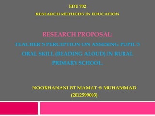 EDU 702
RESEARCH METHODS IN EDUCATION
RESEARCH PROPOSAL:
TEACHER’S PERCEPTION ON ASSESING PUPIL’S
ORAL SKILL (READING ALOUD) IN RURAL
PRIMARY SCHOOL.
NOORHANANI BT MAMAT @ MUHAMMAD
(2012599003)
 