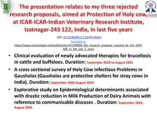 The presentation relates to my three rejected
research proposals, aimed at Protection of Holy cow,
at ICAR-ICAR-Indian Veterinary Research Institute,
Izatnagar-243 122, India, in last five years
DOI: 10.13140/RG.2.2.35372.44161
Available at:
https://www.researchgate.net/publication/371348898_My_research_proposal_rejected_by_the_ICAR-
IVRI_in_the_last_5_years
• Clinical evaluation of newly advocated therapies for brucellosis
in cattle and buffaloes. Duration: September 2019 to August 2021
• A cross sectional survey of Holy Cow Infectious Problems in
Gaushalas (Gaushalas are protective shelters for stray cows in
India). Duration: September 2022-August 2024
• Explorative study on Epidemiological determinants associated
with drastic reduction in Milk Production of Dairy Animals with
reference to communicable diseases . Duration: September 2022-
August 2024
 