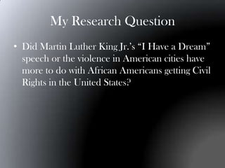 My Research Question
• Did Martin Luther King Jr.’s “I Have a Dream”
  speech or the violence in American cities have
  more to do with African Americans getting Civil
  Rights in the United States?
 